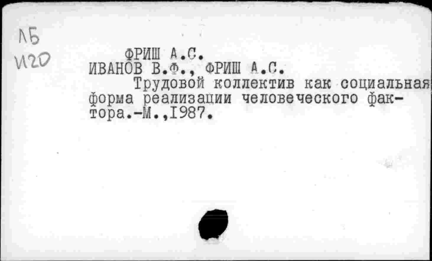 ﻿\лг9
ФРИШ А.С.
ИВАНОВ В.Ф., ФРИШ А.С.
Трудовой коллектив как социальная форма реализации человеческого фактора.-М. ,1987.